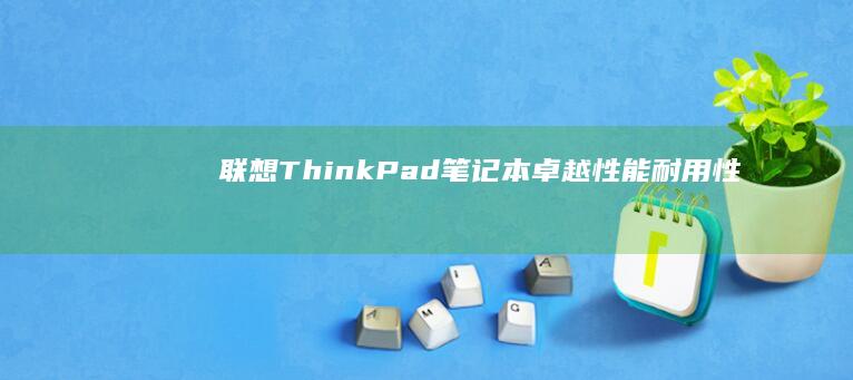 联想 ThinkPad 笔记本：卓越性能、耐用性和可靠性的完美结合 (联想thinkpad)