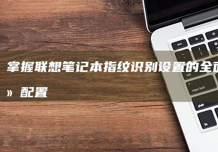 掌握联想笔记本指纹识别设置的全面秘籍：从配置到深入故障排除 (掌握联想笔记的好处)