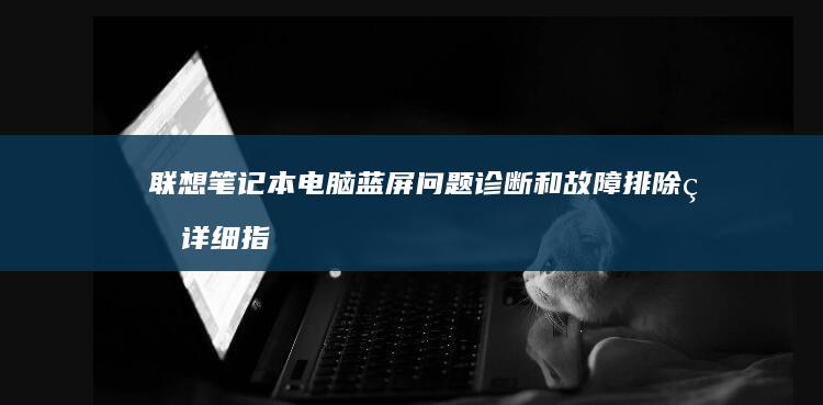 联想笔记本电脑蓝屏问题诊断和故障排除的详细指南 (联想笔记本电脑维修点地址)